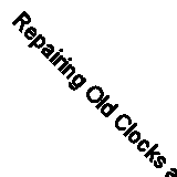 Repairing Old Clocks and Watches by Anthony Whiten